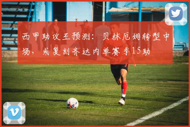 西甲助攻王预测：贝林厄姆转型中场，或复刻齐达内单赛季15助